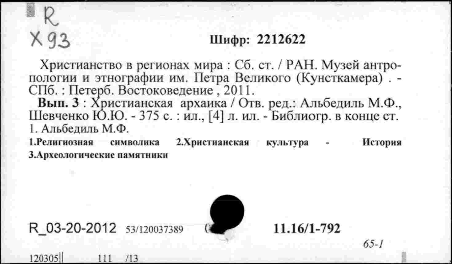 ﻿«к.
Х93
Шифр: 2212622
Христианство в регионах мира : Сб. ст. / РАН. Музей антропологии и этнографии им. Петра Великого (Кунсткамера) . -СПб. : Петерб. Востоковедение , 2011.
Вып. 3 : Христианская архаика / Отв. ред.: Альбедиль М.Ф., Шевченко Ю.Ю. - 375 с. : ил., [4] л. ил. - Библиогр. в конце ст. 1. Альбедиль М.Ф.
1.Религиозная символика 2.Христианская культура - История
З.Археологические памятники
И_03-20-2012 53/120037389
120305!!111 /13
11.16/1-792
65-1